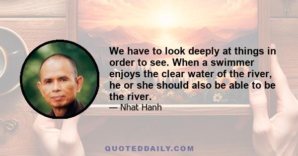 We have to look deeply at things in order to see. When a swimmer enjoys the clear water of the river, he or she should also be able to be the river.