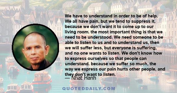 We have to understand in order to be of help. We all have pain, but we tend to suppress it, because we don't want it to come up to our living room. the most important thing is that we need to be understood. We need