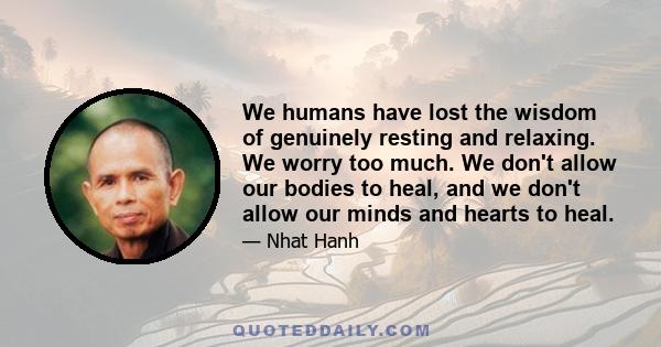 We humans have lost the wisdom of genuinely resting and relaxing. We worry too much. We don't allow our bodies to heal, and we don't allow our minds and hearts to heal.