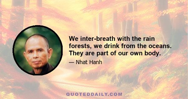 We inter-breath with the rain forests, we drink from the oceans. They are part of our own body.