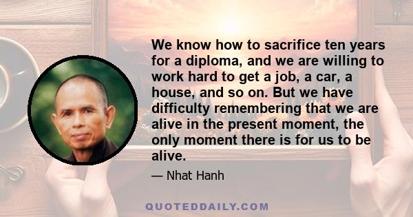 We know how to sacrifice ten years for a diploma, and we are willing to work hard to get a job, a car, a house, and so on. But we have difficulty remembering that we are alive in the present moment, the only moment