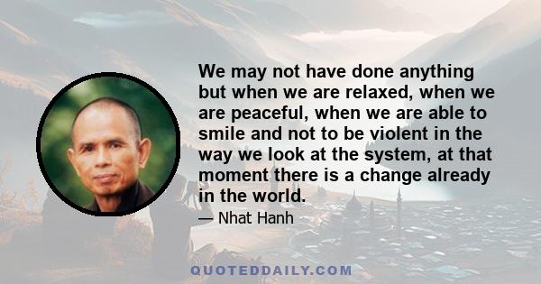 We may not have done anything but when we are relaxed, when we are peaceful, when we are able to smile and not to be violent in the way we look at the system, at that moment there is a change already in the world.