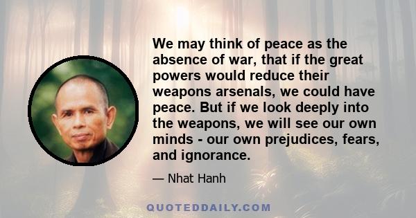 We may think of peace as the absence of war, that if the great powers would reduce their weapons arsenals, we could have peace. But if we look deeply into the weapons, we will see our own minds - our own prejudices,