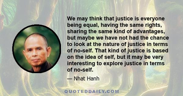 We may think that justice is everyone being equal, having the same rights, sharing the same kind of advantages, but maybe we have not had the chance to look at the nature of justice in terms of no-self. That kind of