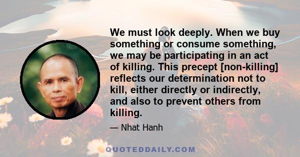 We must look deeply. When we buy something or consume something, we may be participating in an act of killing. This precept [non-killing] reflects our determination not to kill, either directly or indirectly, and also