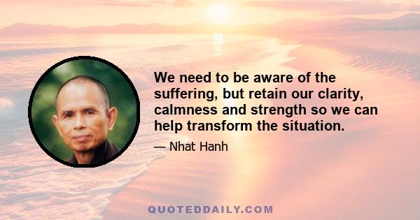 We need to be aware of the suffering, but retain our clarity, calmness and strength so we can help transform the situation.