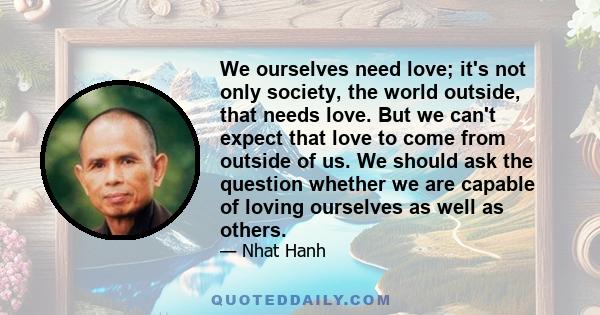 We ourselves need love; it's not only society, the world outside, that needs love. But we can't expect that love to come from outside of us. We should ask the question whether we are capable of loving ourselves as well