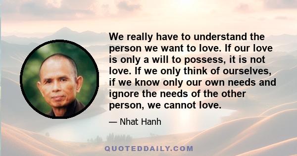 We really have to understand the person we want to love. If our love is only a will to possess, it is not love. If we only think of ourselves, if we know only our own needs and ignore the needs of the other person, we