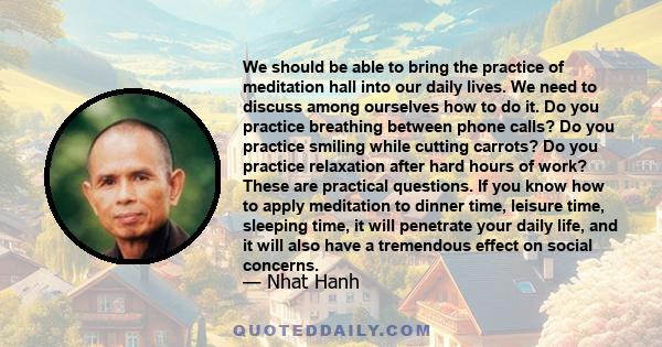 We should be able to bring the practice of meditation hall into our daily lives. We need to discuss among ourselves how to do it. Do you practice breathing between phone calls? Do you practice smiling while cutting