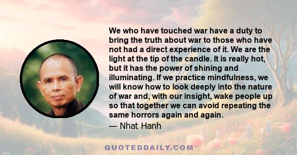 We who have touched war have a duty to bring the truth about war to those who have not had a direct experience of it. We are the light at the tip of the candle. It is really hot, but it has the power of shining and