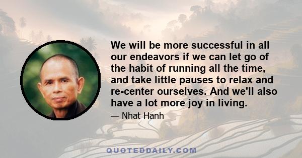 We will be more successful in all our endeavors if we can let go of the habit of running all the time, and take little pauses to relax and re-center ourselves. And we'll also have a lot more joy in living.