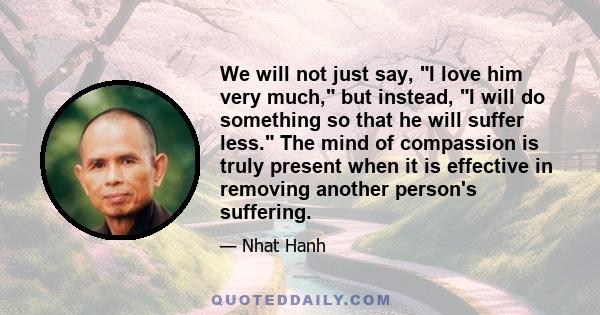 We will not just say, I love him very much, but instead, I will do something so that he will suffer less. The mind of compassion is truly present when it is effective in removing another person's suffering.