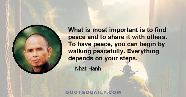 What is most important is to find peace and to share it with others. To have peace, you can begin by walking peacefully. Everything depends on your steps.