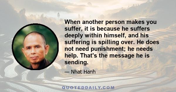 When another person makes you suffer, it is because he suffers deeply within himself, and his suffering is spilling over. He does not need punishment; he needs help. That's the message he is sending.