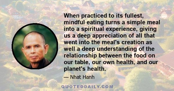 When practiced to its fullest, mindful eating turns a simple meal into a spiritual experience, giving us a deep appreciation of all that went into the meal's creation as well a deep understanding of the relationship