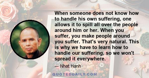 When someone does not know how to handle his own suffering, one allows it to spill all over the people around him or her. When you suffer, you make people around you suffer. That's very natural. This is why we have to