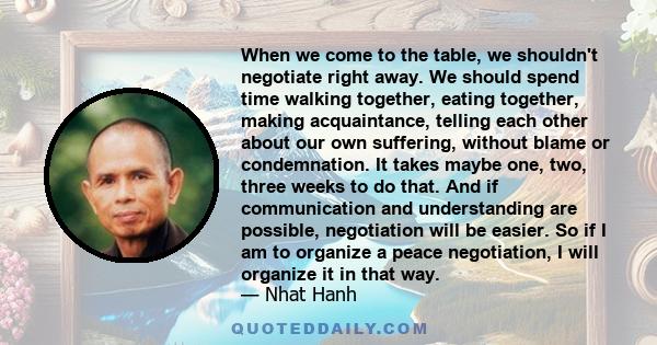 When we come to the table, we shouldn't negotiate right away. We should spend time walking together, eating together, making acquaintance, telling each other about our own suffering, without blame or condemnation. It