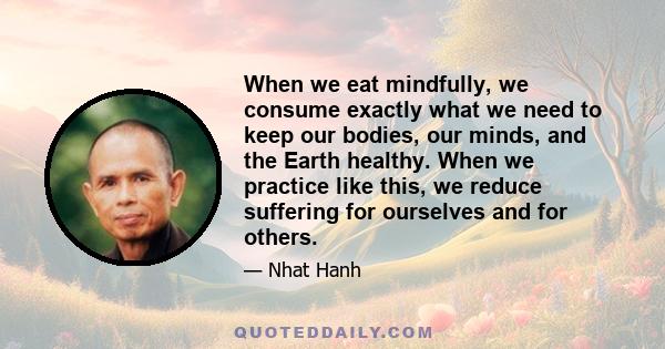 When we eat mindfully, we consume exactly what we need to keep our bodies, our minds, and the Earth healthy. When we practice like this, we reduce suffering for ourselves and for others.