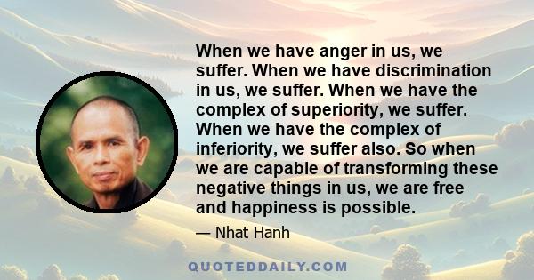 When we have anger in us, we suffer. When we have discrimination in us, we suffer. When we have the complex of superiority, we suffer. When we have the complex of inferiority, we suffer also. So when we are capable of