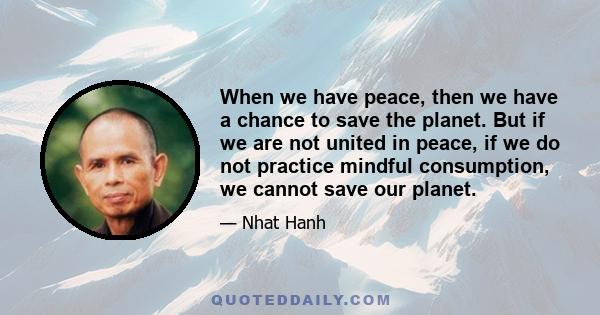 When we have peace, then we have a chance to save the planet. But if we are not united in peace, if we do not practice mindful consumption, we cannot save our planet.