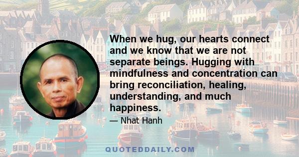 When we hug, our hearts connect and we know that we are not separate beings. Hugging with mindfulness and concentration can bring reconciliation, healing, understanding, and much happiness.