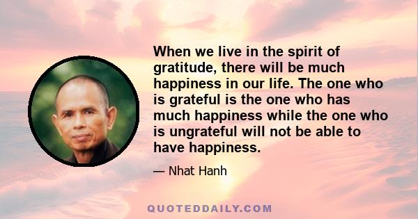 When we live in the spirit of gratitude, there will be much happiness in our life. The one who is grateful is the one who has much happiness while the one who is ungrateful will not be able to have happiness.