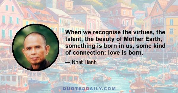 When we recognise the virtues, the talent, the beauty of Mother Earth, something is born in us, some kind of connection; love is born.