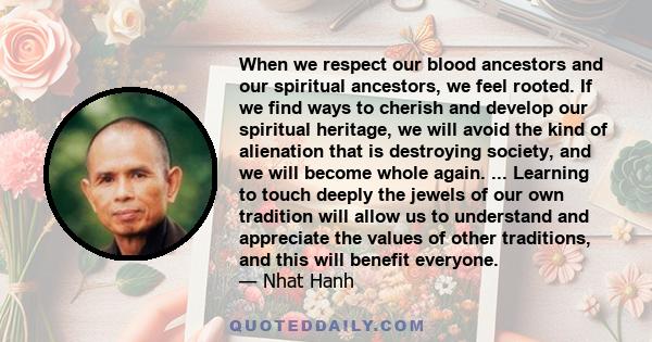 When we respect our blood ancestors and our spiritual ancestors, we feel rooted. If we find ways to cherish and develop our spiritual heritage, we will avoid the kind of alienation that is destroying society, and we