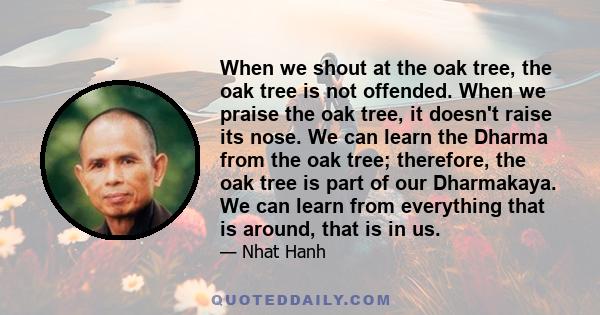 When we shout at the oak tree, the oak tree is not offended. When we praise the oak tree, it doesn't raise its nose. We can learn the Dharma from the oak tree; therefore, the oak tree is part of our Dharmakaya. We can