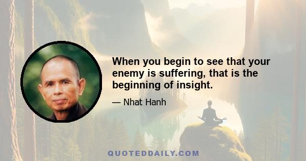 When you begin to see that your enemy is suffering, that is the beginning of insight.