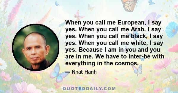 When you call me European, I say yes. When you call me Arab, I say yes. When you call me black, I say yes. When you call me white, I say yes. Because I am in you and you are in me. We have to inter-be with everything in 