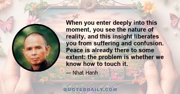 When you enter deeply into this moment, you see the nature of reality, and this insight liberates you from suffering and confusion. Peace is already there to some extent: the problem is whether we know how to touch it.