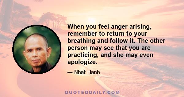 When you feel anger arising, remember to return to your breathing and follow it. The other person may see that you are practicing, and she may even apologize.