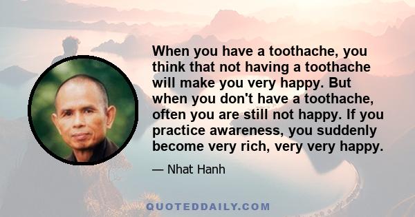 When you have a toothache, you think that not having a toothache will make you very happy. But when you don't have a toothache, often you are still not happy. If you practice awareness, you suddenly become very rich,