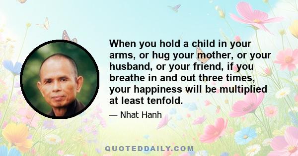 When you hold a child in your arms, or hug your mother, or your husband, or your friend, if you breathe in and out three times, your happiness will be multiplied at least tenfold.