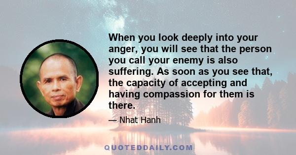 When you look deeply into your anger, you will see that the person you call your enemy is also suffering. As soon as you see that, the capacity of accepting and having compassion for them is there.