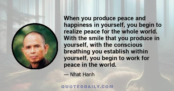 When you produce peace and happiness in yourself, you begin to realize peace for the whole world. With the smile that you produce in yourself, with the conscious breathing you establish within yourself, you begin to