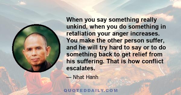 When you say something really unkind, when you do something in retaliation your anger increases. You make the other person suffer, and he will try hard to say or to do something back to get relief from his suffering.