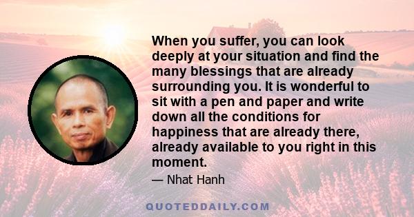 When you suffer, you can look deeply at your situation and find the many blessings that are already surrounding you. It is wonderful to sit with a pen and paper and write down all the conditions for happiness that are