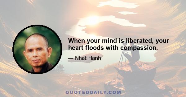 When your mind is liberated, your heart floods with compassion.