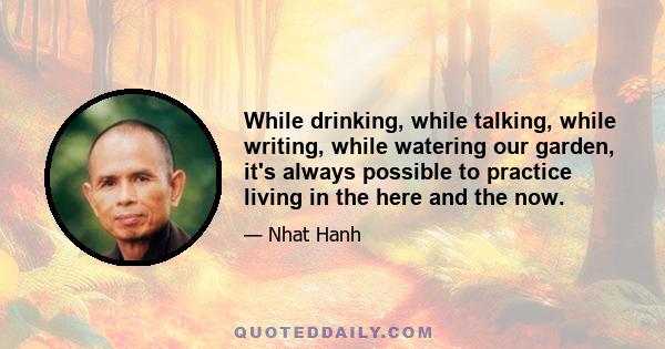 While drinking, while talking, while writing, while watering our garden, it's always possible to practice living in the here and the now.