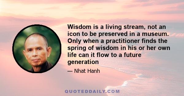 Wisdom is a living stream, not an icon to be preserved in a museum. Only when a practitioner finds the spring of wisdom in his or her own life can it flow to a future generation