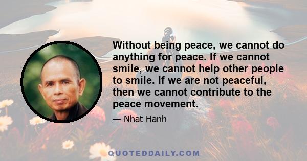 Without being peace, we cannot do anything for peace. If we cannot smile, we cannot help other people to smile. If we are not peaceful, then we cannot contribute to the peace movement.