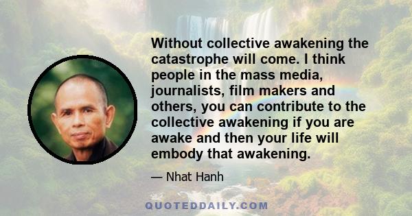 Without collective awakening the catastrophe will come. I think people in the mass media, journalists, film makers and others, you can contribute to the collective awakening if you are awake and then your life will