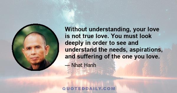 Without understanding, your love is not true love. You must look deeply in order to see and understand the needs, aspirations, and suffering of the one you love.