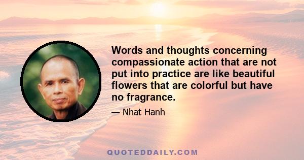 Words and thoughts concerning compassionate action that are not put into practice are like beautiful flowers that are colorful but have no fragrance.