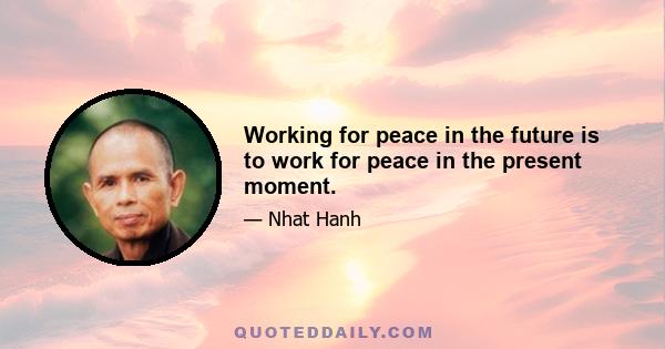 Working for peace in the future is to work for peace in the present moment.