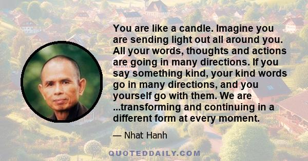 You are like a candle. Imagine you are sending light out all around you. All your words, thoughts and actions are going in many directions. If you say something kind, your kind words go in many directions, and you