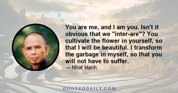 You are me, and I am you. Isn't it obvious that we inter-are? You cultivate the flower in yourself, so that I will be beautiful. I transform the garbage in myself, so that you will not have to suffer.