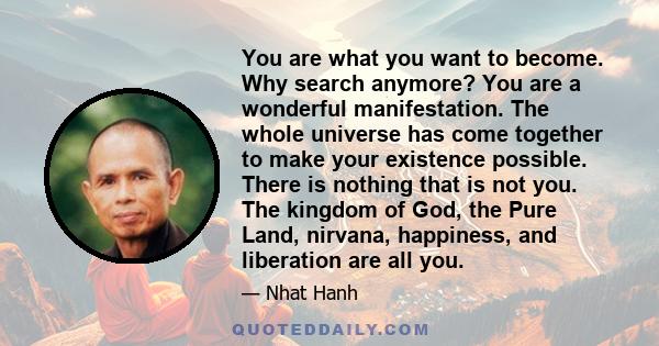 You are what you want to become. Why search anymore? You are a wonderful manifestation. The whole universe has come together to make your existence possible. There is nothing that is not you. The kingdom of God, the